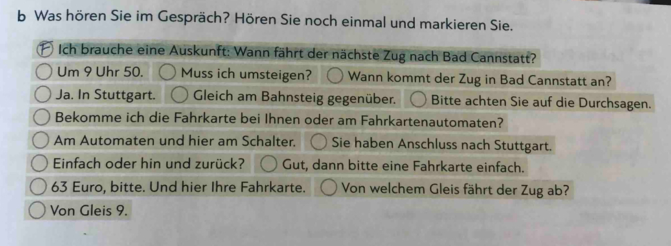 Was hören Sie im Gespräch? Hören Sie noch einmal und markieren Sie. 
Ich brauche eine Auskunft: Wann fährt der nächste Zug nach Bad Cannstatt? 
Um 9 Uhr 50. Muss ich umsteigen? Wann kommt der Zug in Bad Cannstatt an? 
Ja. In Stuttgart. Gleich am Bahnsteig gegenüber. Bitte achten Sie auf die Durchsagen. 
Bekomme ich die Fahrkarte bei Ihnen oder am Fahrkartenautomaten? 
Am Automaten und hier am Schalter. Sie haben Anschluss nach Stuttgart. 
Einfach oder hin und zurück? Gut, dann bitte eine Fahrkarte einfach.
63 Euro, bitte. Und hier Ihre Fahrkarte. Von welchem Gleis fährt der Zug ab? 
Von Gleis 9.