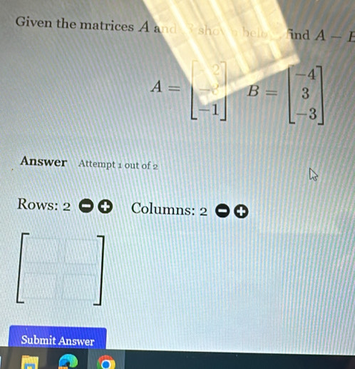 Given the matrices A and shown bele find A-E
A=beginbmatrix □  -1endbmatrix B=beginbmatrix -4 3 -3endbmatrix
Answer Attempt 1 out of 2 
Rows: 2 Columns: 2 
Submit Answer