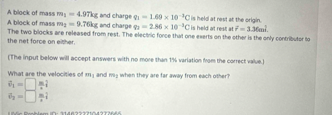 A block of mass m_1=4.97kg and charge q_1=1.69* 10^(-3)C is held at rest at the origin. 
A block of mass m_2=9.76kg and charge q_2=2.86* 10^(-3)C is held at rest at vector r=3.36mhat i. 
The two blocks are released from rest. The electric force that one exerts on the other is the only contributor to 
the net force on either. 
(The input below will accept answers with no more than 1% variation from the correct value.) 
What are the velocities of m_1 and m_2 when they are far away from each other?
vector v_1=□  m/s hat t
vector v_2=□  m/s hat i
UVic Broblem ID: 31462227104277665