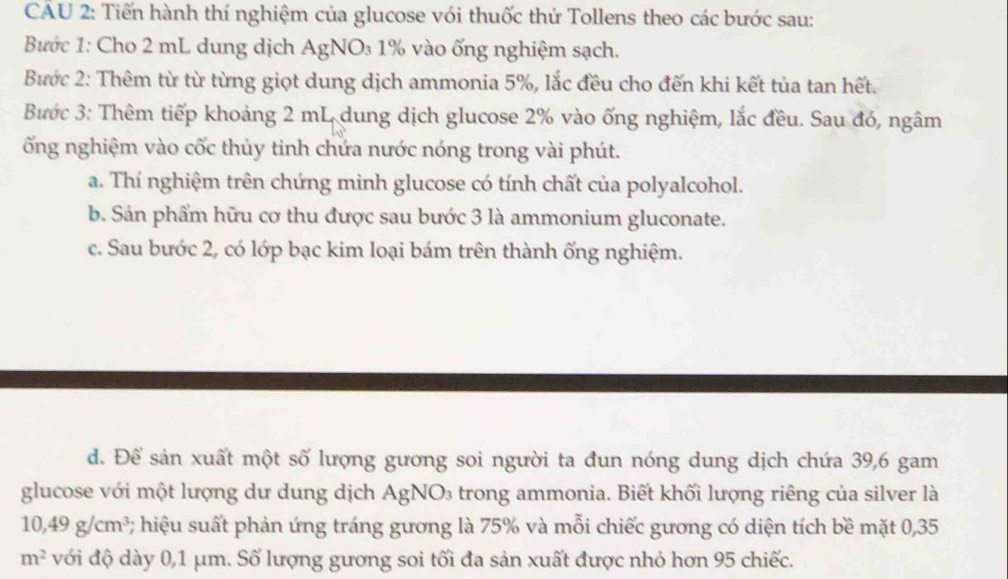 Tiến hành thí nghiệm của glucose với thuốc thử Tollens theo các bước sau: 
Bước 1: Cho 2 mL dung dịch AgNO₃ 1% vào ống nghiệm sạch. 
Bước 2: Thêm từ từ từng giọt dung dịch ammonia 5%, lắc đều cho đến khi kết tủa tan hết. 
Bước 3: Thêm tiếp khoảng 2 mL dung dịch glucose 2% vào ống nghiệm, lắc đều. Sau đó, ngâm 
ống nghiệm vào cốc thủy tinh chứa nước nóng trong vài phút. 
a. Thí nghiệm trên chứng minh glucose có tính chất của polyalcohol. 
b. Sản phẩm hữu cơ thu được sau bước 3 là ammonium gluconate. 
c. Sau bước 2, có lớp bạc kim loại bám trên thành ống nghiệm. 
d. Để sản xuất một số lượng gương soi người ta đun nóng dung dịch chứa 39, 6 gam 
glucose với một lượng dư dung dịch AgNO₃ trong ammonia. Biết khối lượng riêng của silver là
10, 49g/cm^3 #; hiệu suất phản ứng tráng gương là 75% và mỗi chiếc gương có diện tích bề mặt 0,35
m^2 với độ dày 0,1 μm. Số lượng gương soi tối đa sản xuất được nhỏ hơn 95 chiếc.