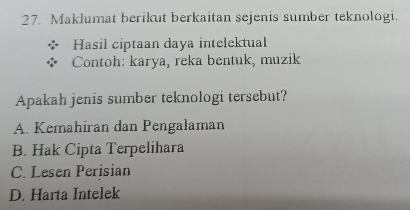 Maklumat berikut berkaitan sejenis sumber teknologi.
Hasil ciptaan daya intelektual
Contoh: karya, reka bentuk, muzik
Apakah jenis sumber teknologi tersebut?
A. Kemahiran dan Pengalaman
B. Hak Cipta Terpelihara
C. Lesen Perisian
D. Harta Intelek