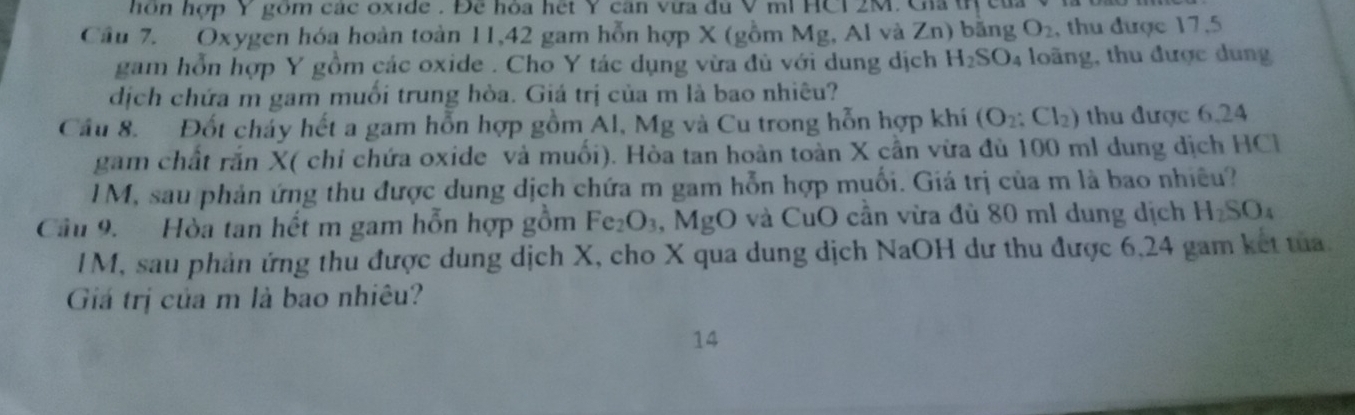 hôn hợp Y gồm các oxide . Để hòa hệt Y căn vừa đủ V ml HCI 2M. Gia trị của 
Cầu 7. Oxygen hóa hoàn toàn 11, 42 gam hỗn hợp X (gồm Mg, Al và Zn) băng O_2 , thu được 17,5
gam hỗn hợp Y gồm các oxide . Cho Y tác dụng vừa đù với dung dịch H_2SO_4 loãng, thu được dung 
dịch chứa m gam muối trung hòa. Giá trị của m là bao nhiêu? 
Cầu 8. Đốt cháy hết a gam hỗn hợp gồm Al, Mg và Cu trong hỗn hợp khí (O_2:Cl_2) thu được 6,24
gam chất rắn X ( chỉ chứa oxide và muối). Hòa tan hoàn toàn X cần vừa đù 100 ml dung dịch HCl 
lM, sau phản ứng thu được dung dịch chứa m gam hỗn hợp muối. Giá trị của m là bao nhiều? 
Câu 9. Hòa tan hết m gam hỗn hợp gồm Fe_2O_3 ,MgO và CuO cần vừa đù 80 ml dung dịch H_2SO_4
IM, sau phản ứng thu được dung dịch X, cho X qua dung dịch NaOH dư thu được 6,24 gam kết tua. 
Giá trị của m là bao nhiêu? 
14