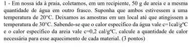 Em nossa ida à praia, coletamos, em um recipiente, 50 g de areia e a mesma 
quantidade de água em outro frasco. Suponha que ambos estivessem a uma 
temperatura de 20°C C. Deixamos as amostras em um local até que atingissem a 
temperatura de 30°C. Sabendo-se que o calor específico da água vale c=1cal/g°C
e o calor específico da areia vale c=0,2cal/g°C , calcule a quantidade de calor 
necessária para esse aquecimento de cada material. (3 pontos)