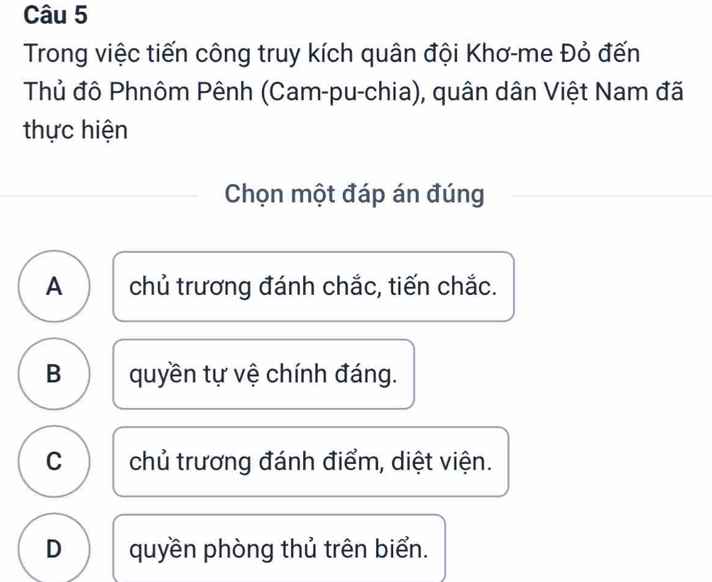 Trong việc tiến công truy kích quân đội Khơ-me Đỏ đến
Thủ đô Phnôm Pênh (Cam-pu-chia), quân dân Việt Nam đã
thực hiện
Chọn một đáp án đúng
A chủ trương đánh chắc, tiến chắc.
B quyền tự vệ chính đáng.
C chủ trương đánh điểm, diệt viện.
D quyền phòng thủ trên biển.