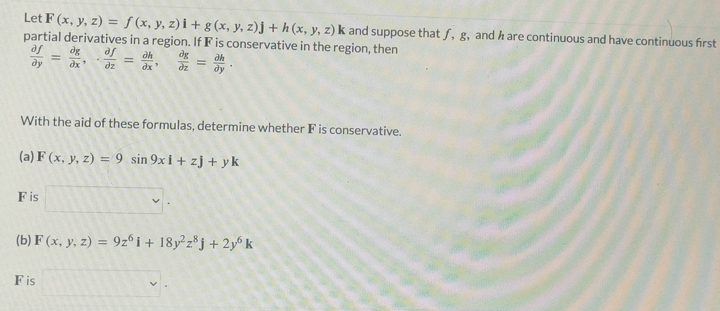 Let F(x,y,z)=f(x,y,z)i+g(x,y,z)j+h(x,y,z)k and suppose that ƒ, g, and h are continuous and have continuous first 
partial derivatives in a region. If F is conservative in the region, then
 partial f/partial y = partial g/partial x , - partial f/partial z = partial h/partial x ,  partial g/partial z = partial h/partial y . 
With the aid of these formulas, determine whether F is conservative. 
(a) F(x,y,z)=9sin 9xi+zj+yk
F is 
(b) F(x,y,z)=9z^6i+18y^2z^8j+2y^6k
Fis