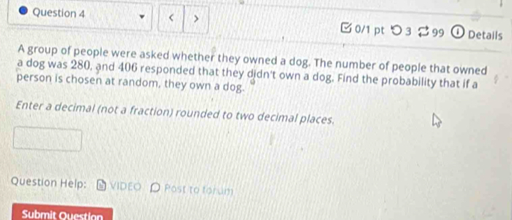 < > 0/1 ptつ 3 99 ① Details 
A group of people were asked whether they owned a dog. The number of people that owned 
a dog was 280, and 406 responded that they didn't own a dog. Find the probability that if a 
person is chosen at random, they own a dog. 
Enter a decimal (not a fraction) rounded to two decimal places. 
Question Help: VIDEO Post to forum 
Submit Ouestion