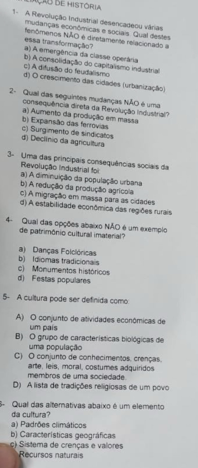 iAção de história
1- A Revolução Industrial desencadeou várias
mudanças econômicas e sociais. Qual destes
fenômenos NÃO é diretamente relacionado a
essa transformação?
a) A emergência da classe operária
b) A consolidação do capitalismo industrial
c) A difusão do feudalismo
d) O crescimento das cidades (urbanização)
2- Qual das seguintes mudanças NÃO é uma
consequência direta da Revolução Industrial?
a) Aumento da produção em massa
b) Expansão das ferrovias
c) Surgimento de sindicatos
d) Declínio da agricultura
3- Uma das principais consequências sociais da
Revolução Industrial foi
a) A diminuição da população urbana
b) A redução da produção agrícola
c) A migração em massa para as cidades
d) A estabilidade econômica das regiões rurais
4- Qual das opções abaixo NÃO é um exemplo
de patrimônio cultural imaterial?
a) Danças Folclóricas
b) Idiomas tradicionais
c) Monumentos históricos
d) Festas populares
5- A cultura pode ser definida como:
A) O conjunto de atividades econômicas de
um país
B) O grupo de características biológicas de
uma população
C) O conjunto de conhecimentos, crenças,
arte, leis, moral, costumes adquiridos
membros de uma sociedade.
D) A lista de tradições religiosas de um povo
S- Qual das alternativas abaixo é um elemento
da cultura?
a) Padrões climáticos
b) Características geográficas
c) Sistema de crenças e valores
Recursos naturais