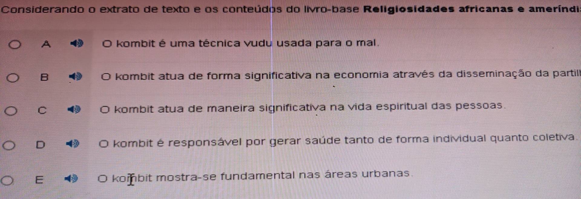 Considerando o extrato de texto e os conteúdos do livro-base Religiosidades africanas e ameríndi
A O kombit é uma técnica vudu usada para o mal.
B O kombit atua de forma significativa na economia através da disseminação da partil
C kombit atua de maneira significativa na vida espiritual das pessoas.
a
D O kombit é responsável por gerar saúde tanto de forma individual quanto coletiva.
E O kombit mostra-se fundamental nas áreas urbanas