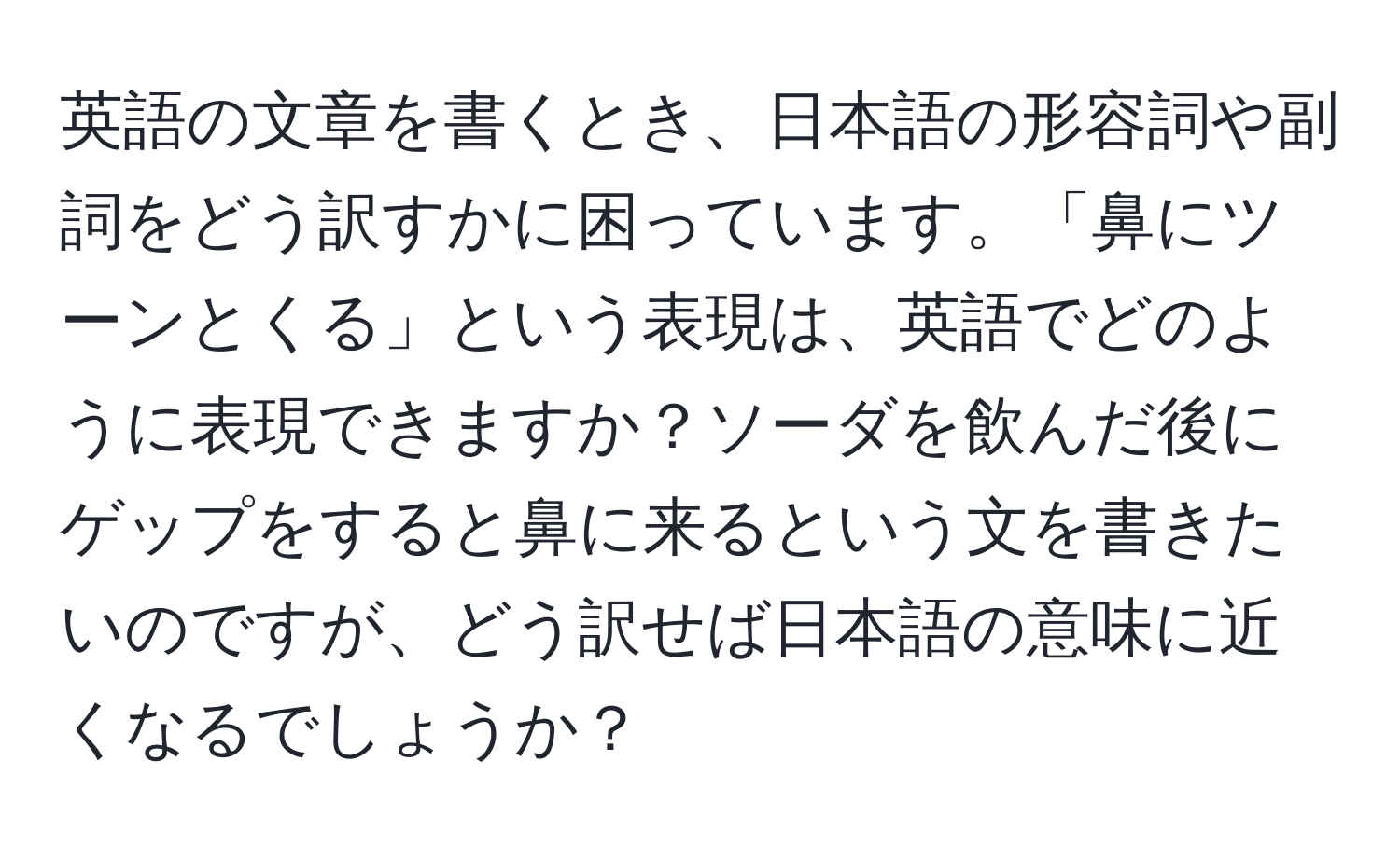 英語の文章を書くとき、日本語の形容詞や副詞をどう訳すかに困っています。「鼻にツーンとくる」という表現は、英語でどのように表現できますか？ソーダを飲んだ後にゲップをすると鼻に来るという文を書きたいのですが、どう訳せば日本語の意味に近くなるでしょうか？