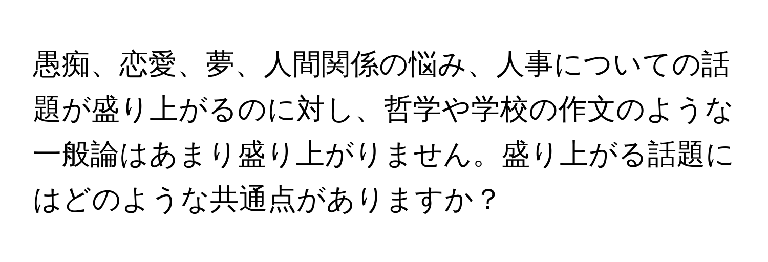 愚痴、恋愛、夢、人間関係の悩み、人事についての話題が盛り上がるのに対し、哲学や学校の作文のような一般論はあまり盛り上がりません。盛り上がる話題にはどのような共通点がありますか？