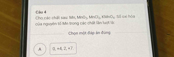 Cho các chất sau: M_1 MnO_2, MnCl_2, KMnO_4. Số oxi hóa
của nguyên tố Mn trong các chất lần luợt là:
Chọn một đáp án đúng
A 0, +4, 2, +7.