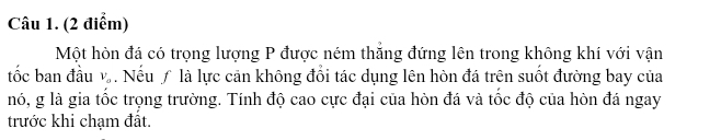 Một hòn đá có trọng lượng P được ném thăng đứng lên trong không khí với vận 
tốc ban đầu V_a. Nếuƒ là lực cản không đổi tác dụng lên hòn đá trên suốt đường bay của 
nó, g là gia tốc trọng trường. Tính độ cao cực đại của hòn đá và tốc độ của hòn đá ngay 
trước khi chạm đất.