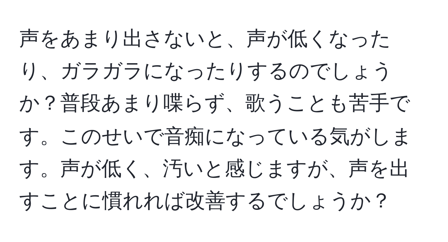 声をあまり出さないと、声が低くなったり、ガラガラになったりするのでしょうか？普段あまり喋らず、歌うことも苦手です。このせいで音痴になっている気がします。声が低く、汚いと感じますが、声を出すことに慣れれば改善するでしょうか？