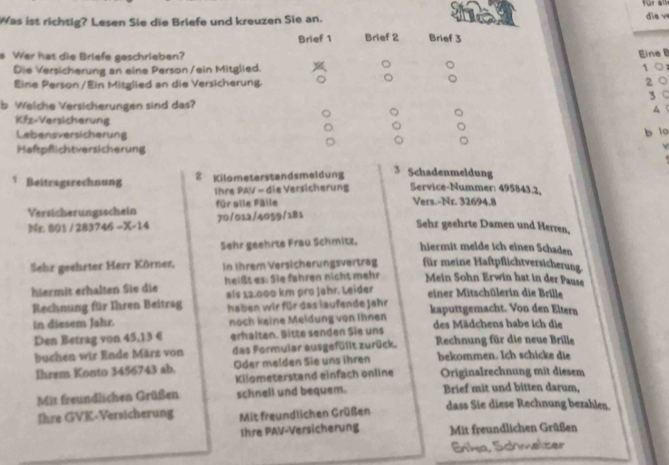 für   
Was ist richtig? Lesen Sie die Briefe und kreuzen Sie an. die v
Brief 1 Brief 2 Brief 3
a Wer has die Briefe geschrieben?
Eine B
Die Versicherung an eine Person /ein Mitglied.
1 ○
Eine Person /Ein Mitglied an die Versicherung.
2 0
3 ○
b Welche Versicherungen sind das?
▲
Kfz-Versicherung
Lebensversicherung
b lo
Haftpflichtversicherung
Beitragsrechnung 2 Kilometerstandsmeldung
3 Schadenmeldung
Ihre PAV - die Versicherung Service-Nummer: 495843.2,
Versicherungsschein für aile Fälle
Vers.-Nr. 32694.8
Nr 801 / 2837 45-X-14 70/012/4059/181
Sehr geehrte Damen und Herren,
Sehr geehrte Frau Schmitz,
hiermit melde ich einen Schaden
Sehr geehrter Herr Körner, In Ihrem Versicherungsvertrag für meine Haftpflichtversicherung
hiermit erhalten Sie die heißt es: Sie fahren nicht mehr Mein Sohn Erwin hat in der Pause
Rechnung für Ihren Beitrag als 12.000 km pro Jahr. Leider
einer Mitschülerin die Brille
haben wir für das laufende Jahr
in diesem Jahr. noch keine Meldung von Ihnen kaputtgemacht. Von den Eltern
Den Betrag von 45,13 € erhälten. Bitte senden Sie uns des Mädchens habe ich die
buchen wir Ende März von das Formular ausgefüllt zurück. Rechnung für die neue Brille
Ihrem Konto 3456743 ab. Oder melden Sie uns ihren bekommen. Ich schicke die
Kilometerstand einfach online Originalrechnung mit diesem
Mit freundlichen Grüßen schnell und bequem. Brief mit und bitten darum,
Ihre GVK-Versicherung Mit freundlichen Grüßen dass Sie diese Rechnung bezahlen.
thre PAV-Versicherung Mit freundlichen Grüßen
Erika Schmelzer