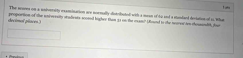 The scores on a university examination are normally distributed with a mean of 62 and a standard deviation of 11. What 
proportion of the university students scored higher than 51 on the exam? (Round to the nearest ten-thousandth, four 
decimal places.) 
Previous