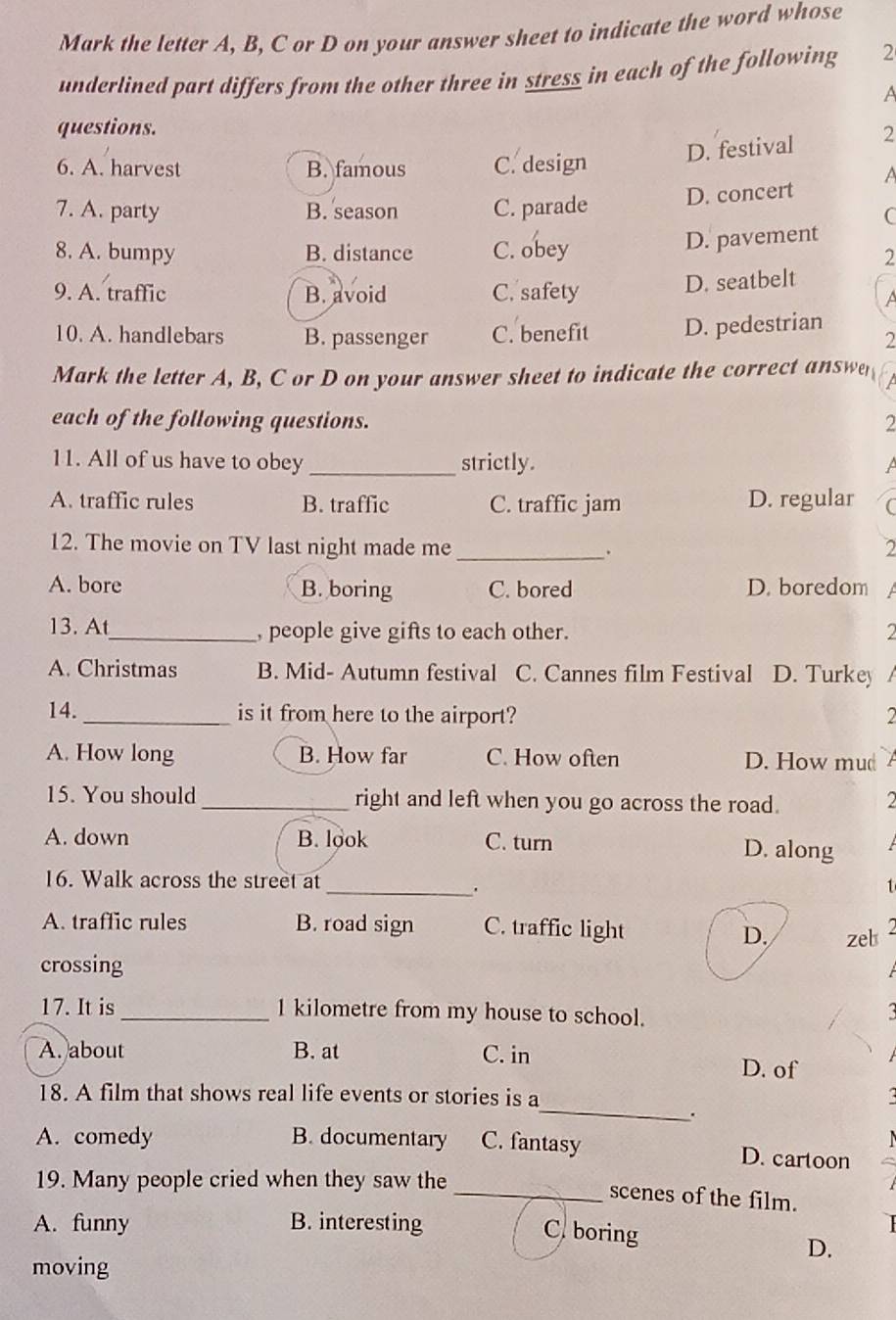 Mark the letter A, B, C or D on your answer sheet to indicate the word whose
underlined part differs from the other three in stress in each of the following 2
A
questions.
D. festival 2
6. A. harvest B. famous C. design
A
7. A. party B. season C. parade D. concert
C
D. pavement
8. A. bumpy B. distance C. obey 2
9. A. traffic B. avoid C. safety
D. seatbelt
A
10. A. handlebars B. passenger C. benefit D. pedestrian
2
Mark the letter A, B, C or D on your answer sheet to indicate the correct answe
each of the following questions. 2
11. All of us have to obey _strictly.
A. traffic rules B. traffic C. traffic jam D. regular (
12. The movie on TV last night made me _. 2
A. bore B. boring C. bored D. boredom
13. At_ , people give gifts to each other. 2
A. Christmas B. Mid- Autumn festival C. Cannes film Festival D. Turkey
14. _is it from here to the airport?
A. How long B. How far C. How often D. How mu
15. You should _right and left when you go across the road.
A. down B. look C. turn D. along
16. Walk across the street at _1
A. traffic rules B. road sign C. traffic light zel
D.
crossing
17. It is _ 1 kilometre from my house to school.
A. about B. at C. in D. of
_
18. A film that shows real life events or stories is a
.
A. comedy B. documentary C. fantasy D. cartoon
19. Many people cried when they saw the
_scenes of the film.
A. funny B. interesting
C. boring D.
moving