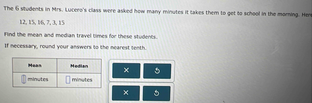 The 6 students in Mrs. Lucero's class were asked how many minutes it takes them to get to school in the morning. Here
12, 15, 16, 7, 3, 15
Find the mean and median travel times for these students. 
If necessary, round your answers to the nearest tenth. 
× 
×