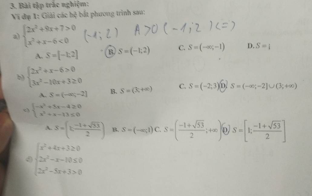 Bài tập trắc nghiệm:
Ví dụ 1: Giải các hệ bất phương trình sau:
a) beginarrayl 2x^2+9x+7>0 x^2+x-6<0endarray.
A. S=[-1;2] B S=(-1;2) C. S=(-∈fty ;-1) D. S=i
b) beginarrayl 2x^2+x-6>0 3x^2-10x+3≥ 0endarray.
A. S=(-∈fty ,-2] B. S=(3,+∈fty ) C. S=(-2;3) D. S=(-∈fty ;-2]∪ (3;+∈fty )
c) beginarrayl -x^2+5x-4≥ 0 x^2+x-13≤ 0endarray.
A. S=( (n-1+sqrt(53))/2 ) B. S=(-∈fty ,1) C. S=( (-1+sqrt(53))/2 ;+∈fty ) D) S=[1; (-1+sqrt(53))/2 ]
d beginarrayl x^2+4x+3≥ 0 2x^2-x-10≤ 0 2x^2-5x+3>0endarray.