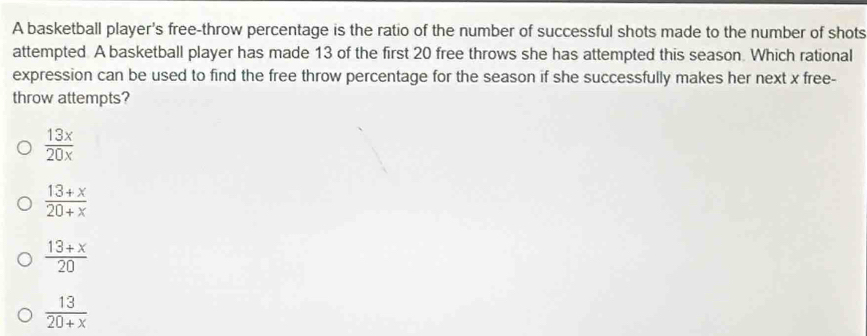 A basketball player's free-throw percentage is the ratio of the number of successful shots made to the number of shots
attempted A basketball player has made 13 of the first 20 free throws she has attempted this season. Which rational
expression can be used to find the free throw percentage for the season if she successfully makes her next x free-
throw attempts?
 13x/20x 
 (13+x)/20+x 
 (13+x)/20 
 13/20+x 