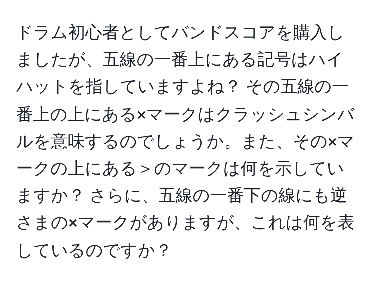 ドラム初心者としてバンドスコアを購入しましたが、五線の一番上にある記号はハイハットを指していますよね？ その五線の一番上の上にある×マークはクラッシュシンバルを意味するのでしょうか。また、その×マークの上にある＞のマークは何を示していますか？ さらに、五線の一番下の線にも逆さまの×マークがありますが、これは何を表しているのですか？