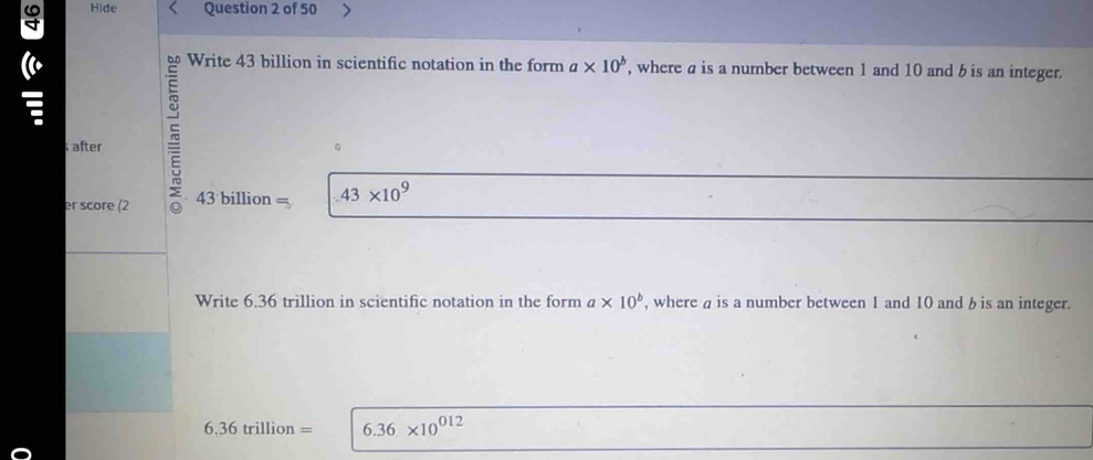 Hide Question 2 of 50 
bn Write 43 billion in scientific notation in the form a* 10^b , where a is a number between 1 and 10 and b is an integer. 
after ~ 
。 
er score (2 43 billion = 43* 10^9
Write 6.36 trillion in scientific notation in the form a* 10^b , where a is a number between 1 and 10 and b is an integer.
6.36trillion= 6.36* 10^(012)