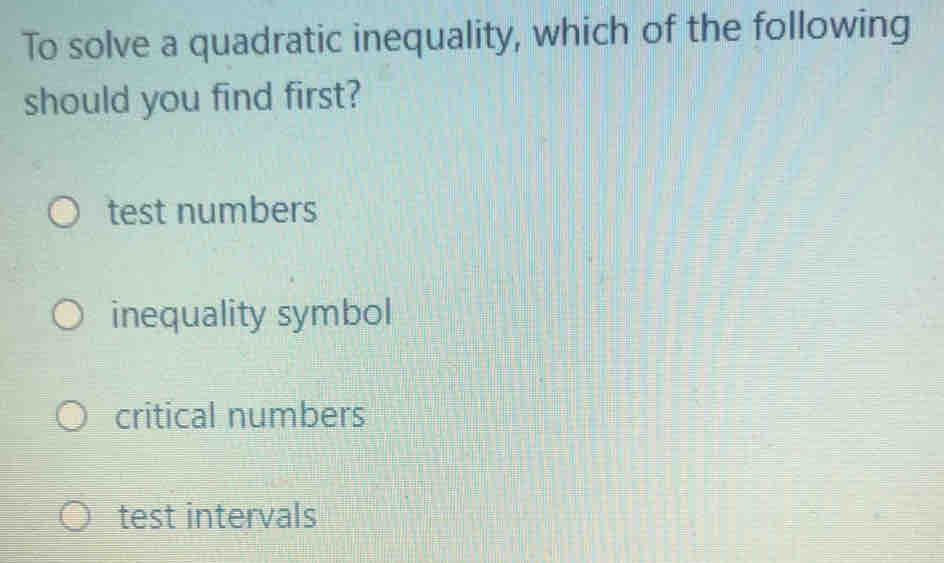 To solve a quadratic inequality, which of the following
should you find first?
test numbers
inequality symbol
critical numbers
test intervals