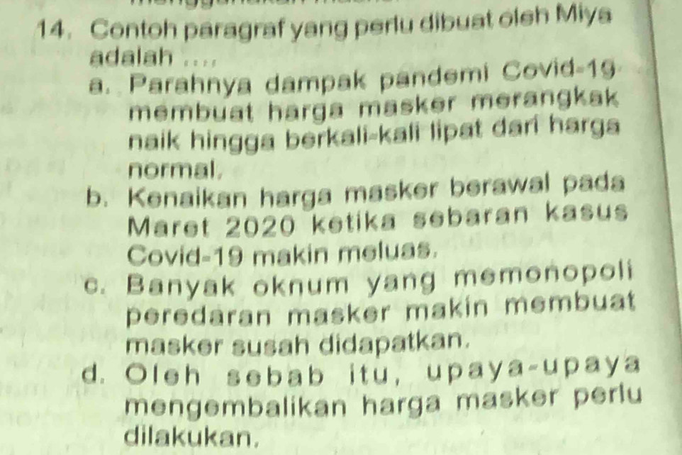 Contoh paragraf yang perlu dibuat oleh Miya
adalah ....
a. Parahnya dampak pandemi Covid- 19
membuat harga masker merangkak 
naik hingga berkali-kali lipat dari harga
normal.
b. Kenaikan harga masker berawal pada
Maret 2020 ketika sebaran kasus
Covid- 19 makin meluas.
c. Banyak oknum yang memonopoli
peredaran masker makin membuat 
masker susah didapatkan.
d. Oleh sebab itu, upaya-upaya
mengembalikan harga masker perlu
dilakukan.