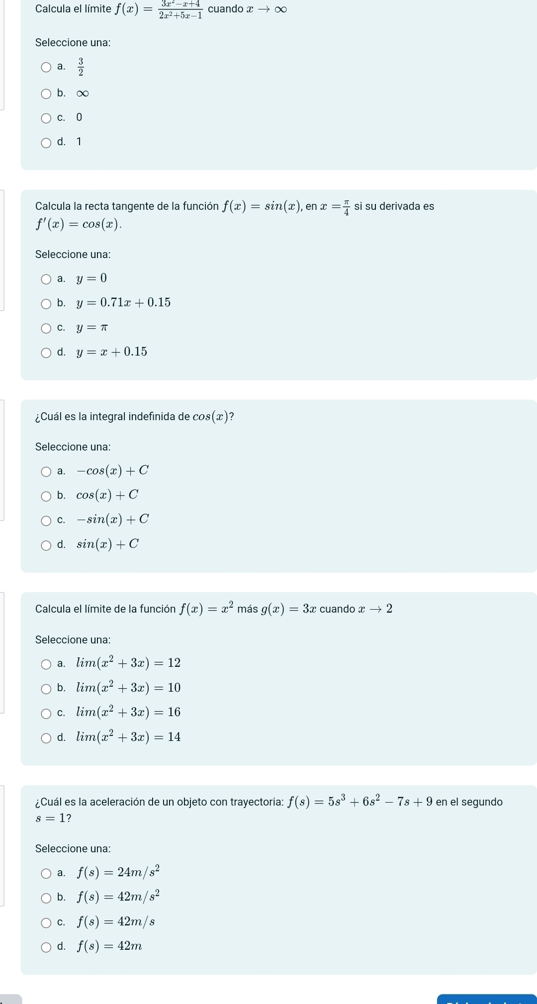 Calcula el límite f(x)= (3x^2-x+4)/2x^2+5x-1  cuando xto ∈fty
Seleccione una:
a.  3/2 
b. ∞
c. 0
d. 1
Calcula la recta tangente de la función f(x)=sin (x), % x= π /4  si su derivada es
f'(x)=cos (x). 
Seleccione una:
a. y=0
b. y=0.71x+0.15
C. y=π
d. y=x+0.15
¿Cuál es la integral indefinida de cos (x)
Seleccione una:
a. -cos (x)+C
b. cos (x)+C
C. -sin (x)+C
d. sin (x)+C
Calcula el límite de la función f(x)=x^2 más g(x)=3x cuando xto 2
Seleccione una:
a. lim(x^2+3x)=12
b. lim(x^2+3x)=10
C. lim(x^2+3x)=16
d. lim(x^2+3x)=14
¿Cuál es la aceleración de un objeto con trayectoria: f(s)=5s^3+6s^2-7s+9 en el segundo
s=1
Seleccione una:
a. f(s)=24m/s^2
b. f(s)=42m/s^2
C. f(s)=42m/s
d. f(s)=42m