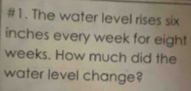 #1. The water level rises six
inches every week for eight
weeks. How much did the 
water level change?