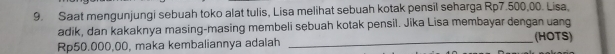 Saat mengunjungi sebuah toko alat tulis, Lisa melihat sebuah kotak pensil seharga Rp7.500,00. Lisa, 
adik, dan kakaknya masing-masing membeli sebuah kotak pensil. Jika Lisa membayar dengan uang
Rp50.000,00, maka kembaliannya adalah _(HOTS)