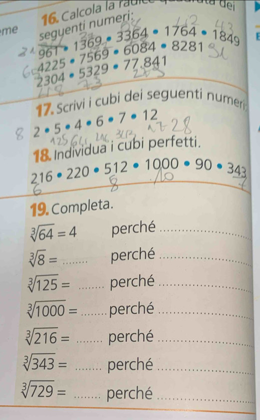 Calcola la raule 
ta đei 
me 
segyenti numeri: 
1 69 3364· 1764· 1849
4225· 7569· 6084· 8281
96°
2304 • 5329 • 77.841
17 Scrivi i cubi dei seguenti numeri:
2· 5· 4· 6· 7· 12
18 Individua i cubi perfetti.
216· 220 512· 1000· 90· 343
19. Completa.
sqrt[3](64)=4 perché_
sqrt[3](8)= perché_
sqrt[3](125)= perché_
sqrt[3](1000)= perché_
sqrt[3](216)= perché_
sqrt[3](343)= perché_
sqrt[3](729)= _perché_