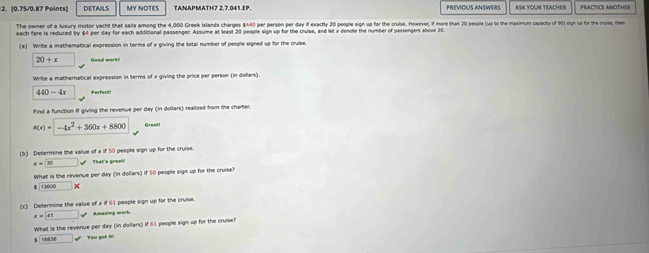 DETAILS MY NOTES TANAPMATH7 2.7.041.EP PREVIOUS ANSWERS ASK YOUR TEACHER PRACTICE ANOTHER 
The owner of a luxury motor yacht that sails among the 4,000 Greek islands charges $440 per person per day if exactly 20 people sign up for the cruise. However, if more than 20 people (up to the maximum capacity of 90) sign up for the cruise, then 
each fare is reduced by $ per day for each additional passenger. Assume at least 20 people sign up for the cruise, and let x denote the number of passengers above 20
(a) Write a mathematical expression in terms of x giving the total number of people signed up for the cruise.
20+x □ Good work! 
Write a mathematical expression in terms of x giving the price per person (in dollars).
440-4x Perfect! 
Find a function R giving the revenue per day (in dollars) realized from the charter.
R(x)=-4x^2+360x+8800 Great! 
(b) Determine the value of x if 50 people sign up for the cruise.
x=□ 30surd That's great! 
What is the revenue per day (in dollars) if 50 people sign up for the cruise?
$ 13600 □ × 
(c) Determine the value of x if 61 people sign up for the cruise.
x= 41 sqrt() Amazing work. 
What is the revenue per day (in dollars) if 61 people sign up for the cruise?
$ | 16836 □ downarrow You got it!