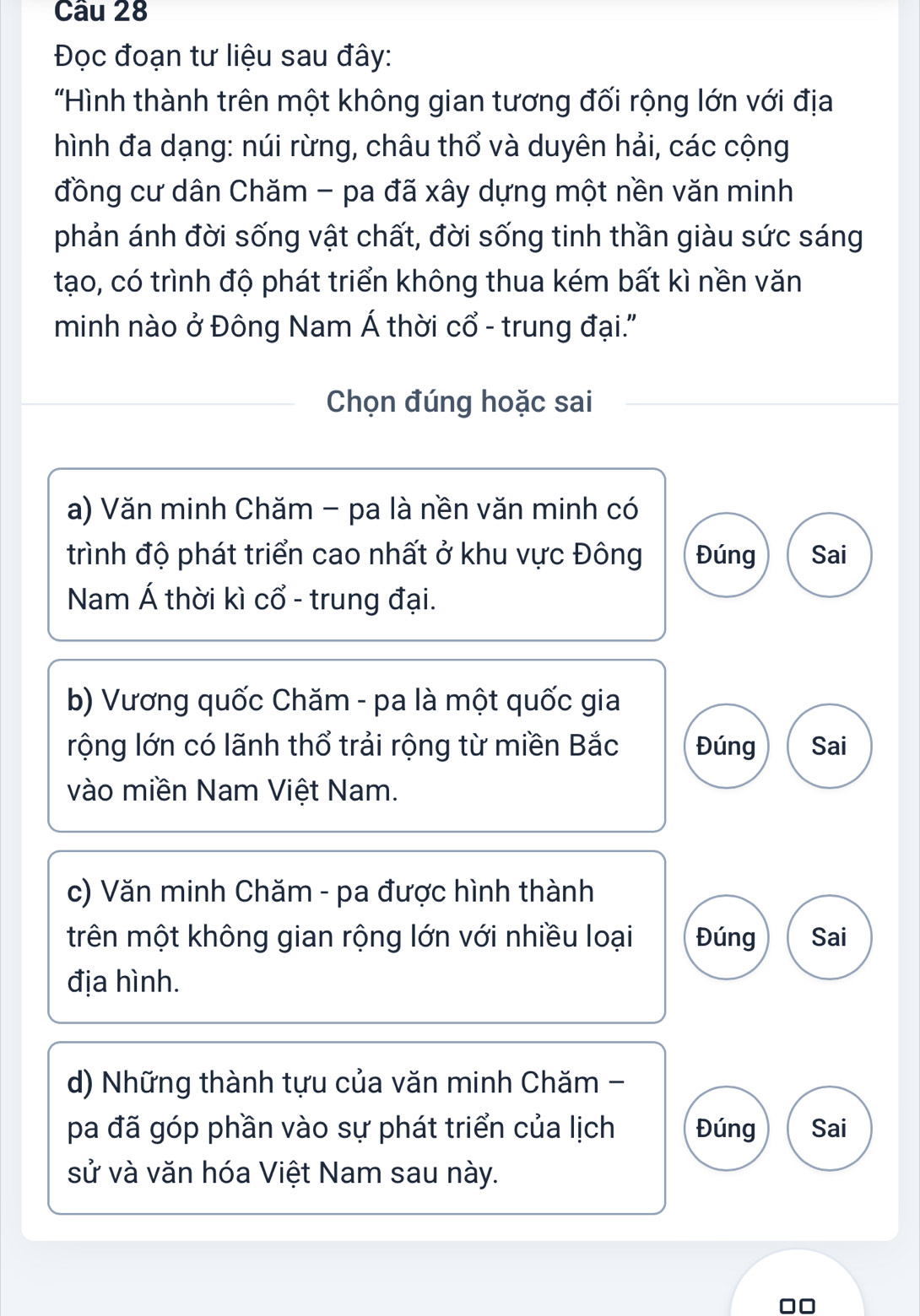 Đọc đoạn tư liệu sau đây:
"Hình thành trên một không gian tương đối rộng lớn với địa
hình đa dạng: núi rừng, châu thổ và duyên hải, các cộng
đồng cư dân Chăm - pa đã xây dựng một nền văn minh
phản ánh đời sống vật chất, đời sống tinh thần giàu sức sáng
tạo, có trình độ phát triển không thua kém bất kì nền văn
minh nào ở Đông Nam Á thời cổ - trung đại.'
Chọn đúng hoặc sai
a) Văn minh Chăm - pa là nền văn minh có
trình độ phát triển cao nhất ở khu vực Đông Đúng Sai
Nam Á thời kì cổ - trung đại.
b) Vương quốc Chăm - pa là một quốc gia
rộng lớn có lãnh thổ trải rộng từ miền Bắc Đúng Sai
vào miền Nam Việt Nam.
c) Văn minh Chăm - pa được hình thành
trên một không gian rộng lớn với nhiều loại Đúng Sai
địa hình.
d) Những thành tựu của văn minh Chăm -
pa đã góp phần vào sự phát triển của lịch Đúng Sai
sử và văn hóa Việt Nam sau này.
00