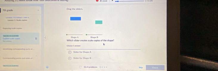 7th grade ^ 
COUBEE: (TH GRAIE + 
ET # Lasson 1: Scale coples 
Exptoring scale coples 

N Y 1 ” ( 
E sstón cae cure hs started 
Which slider creates scale copies of the shape? 
Mmnetying comnponding parts of ... Slider for Shape A
Comsponding points and sides of Slider for Shape B
Do 4 problems ○ ○ o 0 Skip Check