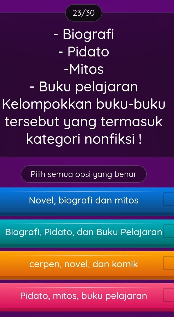 23/30
- Biografi
- Pidato
-Mitos
- Buku pelajaran
Kelompokkan buku-buku
tersebut yang termasuk
kategori nonfiksi !
Pilih semua opsi yang benar
Novel, biografi dan mitos
Biografi, Pidato, dan Buku Pelajaran
cerpen, novel, dan komik
Pidato, mitos, buku pelajaran