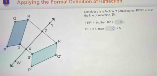 Applying the Formal Definition of Reflection
Try n
Consider the reflection of parallelogram PQRS across
the line of reflection, overleftrightarrow WY.
If RR'=14 , then RZ=
If SX=5 , then C=5.