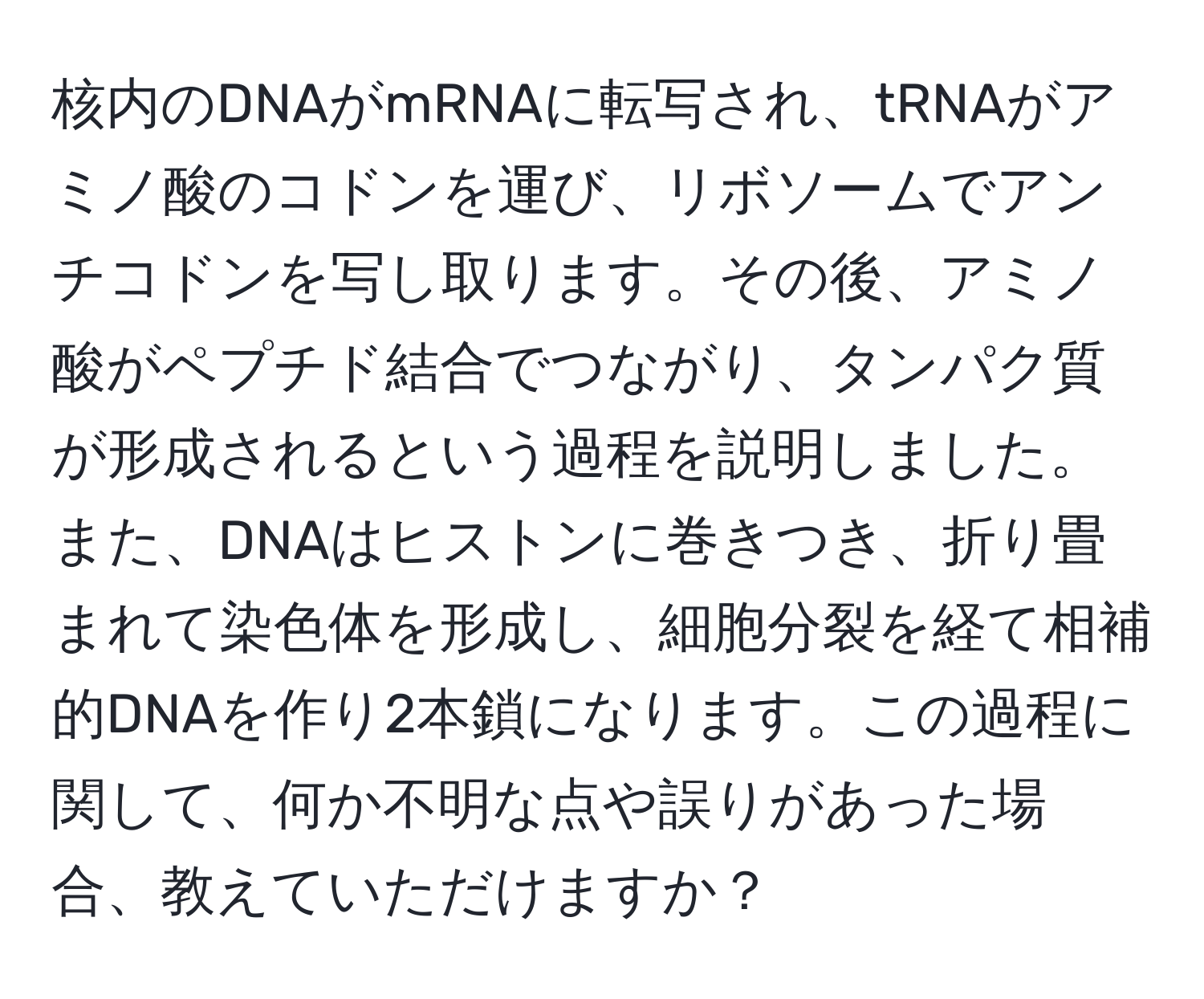 核内のDNAがmRNAに転写され、tRNAがアミノ酸のコドンを運び、リボソームでアンチコドンを写し取ります。その後、アミノ酸がペプチド結合でつながり、タンパク質が形成されるという過程を説明しました。また、DNAはヒストンに巻きつき、折り畳まれて染色体を形成し、細胞分裂を経て相補的DNAを作り2本鎖になります。この過程に関して、何か不明な点や誤りがあった場合、教えていただけますか？