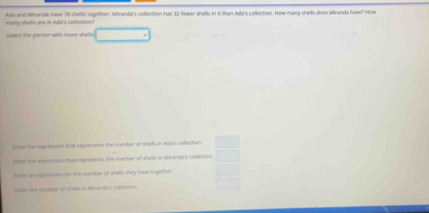 Ada and Miranda have 76 shells together. Miranda's collection has 32 fewer shells in it than Ada's collection. How many shells does Miranda have? How
many shels ane in Adw's colection
Select the person with more shells
Enter the expression that represents the number of shells in Ada's collection.
Enter the expression that represents the number of shells in Miranda's collection.
tater an expression for the number of shells they have together .
Ester the rsesuer of shedis in Mirande's coflection