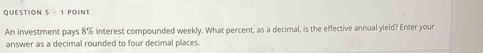 ·1 POINT 
An investment pays 8% interest compounded weekly. What percent, as a decimal, is the effective annual yield? Enter your 
answer as a decimal rounded to four decimal places.