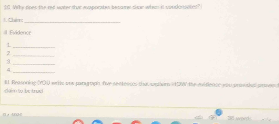 Why does the red water that evaporates become clear when it condensates? 
I. Claim:_ 
II. Evidence 
1._ 
2._ 
3._ 
4,_ 
III. Reasoning (YOU write one paragraph, five sentences that explains HOW the evidence you provided proves 
claim to be true) 
p soan 38 words