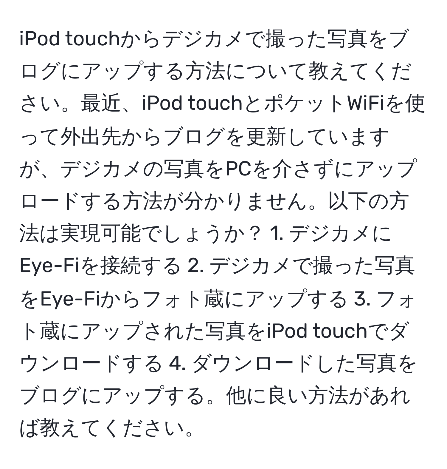 iPod touchからデジカメで撮った写真をブログにアップする方法について教えてください。最近、iPod touchとポケットWiFiを使って外出先からブログを更新していますが、デジカメの写真をPCを介さずにアップロードする方法が分かりません。以下の方法は実現可能でしょうか？ 1. デジカメにEye-Fiを接続する 2. デジカメで撮った写真をEye-Fiからフォト蔵にアップする 3. フォト蔵にアップされた写真をiPod touchでダウンロードする 4. ダウンロードした写真をブログにアップする。他に良い方法があれば教えてください。