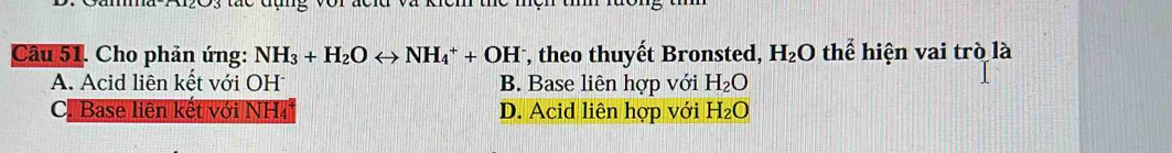 Cho phản ứng: NH_3+H_2Orightarrow NH_4^(++OH , theo thuyết Bronsted, H_2)O thể hiện vai trò là
A. Acid liên kết với OH B. Base liên hợp với H_2O
C. Base liên kết với NH₄ D. Acid liên hợp với H_2O