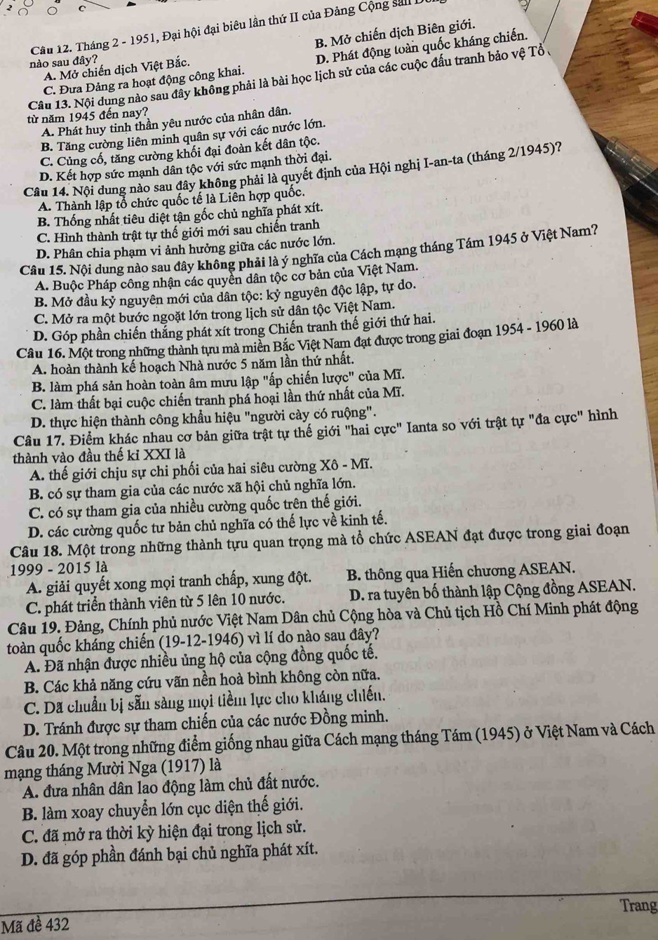 Tháng 2 - 1951, Đại hội đại biêu lần thứ II của Đảng Cộng sal L
A. Mở chiến dịch Việt Bắc. B. Mở chiến dịch Biên giới.
nào sau đây?
C. Đưa Đảng ra hoạt động công khai. D. Phát động toàn quốc kháng chiến.
Câu 13. Nội dung nào sau đây không phải là bài học lịch sử của các cuộc đấu tranh bảo vệ Tổ ,
từ năm 1945 đến nay?
A. Phát huy tinh thần yêu nước của nhân dân.
B. Tăng cường liên minh quân sự với các nước lớn.
C. Củng cổ, tăng cường khối đại đoàn kết dân tộc.
D. Kết hợp sức mạnh dân tộc với sức mạnh thời đại.
Câu 14. Nội dung nào sau đây không phải là quyết định của Hội nghị I-an-ta (tháng 2/1945)?
A. Thành lập tổ chức quốc tế là Liên hợp quốc.
B. Thống nhất tiêu diệt tận gốc chủ nghĩa phát xít.
C. Hình thành trật tự thế giới mới sau chiến tranh
D. Phân chia phạm vi ảnh hưởng giữa các nước lớn.
Câu 15. Nội dung nào sau đây không phải là ý nghĩa của Cách mạng tháng Tám 1945 ở Việt Nam?
A. Buộc Pháp công nhận các quyền dân tộc cơ bản của Việt Nam.
B. Mở đầu kỷ nguyên mới của dân tộc: kỷ nguyên độc lập, tự do.
C. Mở ra một bước ngoặt lớn trong lịch sử dân tộc Việt Nam.
D. Góp phần chiến thắng phát xít trong Chiến tranh thế giới thứ hai.
Câu 16. Một trong những thành tựu mà miền Bắc Việt Nam đạt được trong giai đoạn 1954 - 1960 là
A. hoàn thành kế hoạch Nhà nước 5 năm lần thứ nhất.
B. làm phá sản hoàn toàn âm mưu lập "ấp chiến lược" của Mĩ.
C. làm thất bại cuộc chiến tranh phá hoại lần thứ nhất của Mĩ.
D. thực hiện thành công khẩu hiệu "người cày có ruộng".
Câu 17. Điểm khác nhau cơ bản giữa trật tự thể giới "hai cực" Ianta so với trật tự "đa cực" hình
thành vào đầu thế kỉ XXI là
A. thế giới chịu sự chi phối của hai siêu cường Xô - Mĩ.
B. có sự tham gia của các nước xã hội chủ nghĩa lớn.
C. có sự tham gia của nhiều cường quốc trên thế giới.
D. các cường quốc tư bản chủ nghĩa có thế lực về kinh tế.
Câu 18. Một trong những thành tựu quan trọng mà tổ chức ASEAN đạt được trong giai đoạn
1999 - 2015 là
A. giải quyết xong mọi tranh chấp, xung đột. B. thông qua Hiến chương ASEAN.
C. phát triển thành viên từ 5 lên 10 nước. D. ra tuyên bố thành lập Cộng đồng ASEAN.
Câu 19. Đảng, Chính phủ nước Việt Nam Dân chủ Cộng hòa và Chủ tịch Hồ Chí Minh phát động
toàn quốc kháng chiến (19-12-1946) vì lí do nào sau đây?
A. Đã nhận được nhiều ủng hộ của cộng đồng quốc tế.
B. Các khả năng cứu vãn nền hoà bình không còn nữa.
C. Dã chuẩn bị sẵn sàng mọi tiềm lực cho kháng chiến.
D. Tránh được sự tham chiến của các nước Đồng minh.
Câu 20. Một trong những điểm giống nhau giữa Cách mạng tháng Tám (1945) ở Việt Nam và Cách
mạng tháng Mười Nga (1917) là
A. đưa nhân dân lao động làm chủ đất nước.
B. làm xoay chuyển lớn cục diện thế giới.
C. đã mở ra thời kỳ hiện đại trong lịch sử.
D. đã góp phần đánh bại chủ nghĩa phát xít.
Trang
Mã đề 432