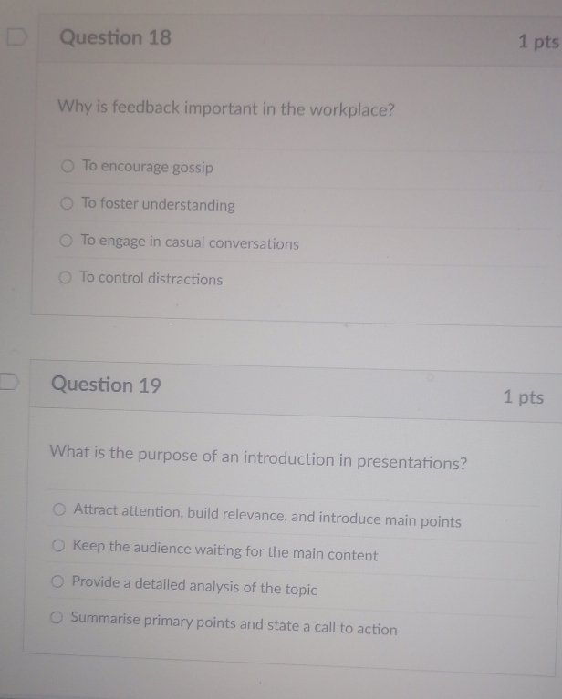 Why is feedback important in the workplace?
To encourage gossip
To foster understanding
To engage in casual conversations
To control distractions
Question 19 1 pts
What is the purpose of an introduction in presentations?
Attract attention, build relevance, and introduce main points
Keep the audience waiting for the main content
Provide a detailed analysis of the topic
Summarise primary points and state a call to action