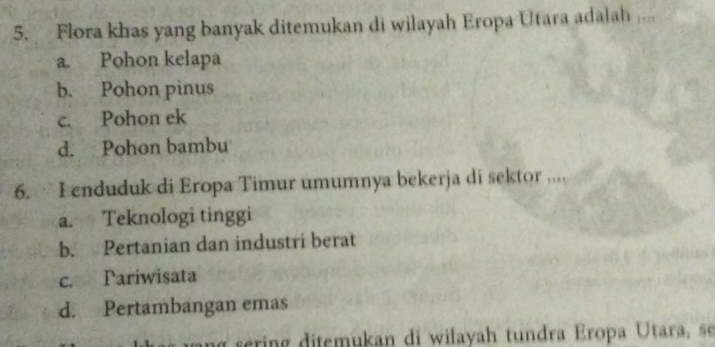 Flora khas yang banyak ditemukan di wilayah Eropa Utara adalah ....
a. Pohon kelapa
b. Pohon pinus
c. Pohon ek
d. Pohon bambu
6. I enduduk di Eropa Timur umumnya bekerja di sektor ...
a. Teknologi tinggi
b. Pertanian dan industri berat
c. Pariwisata
d. Pertambangan emas
in ditemukan di wilayah tundra Eropa Utara, se