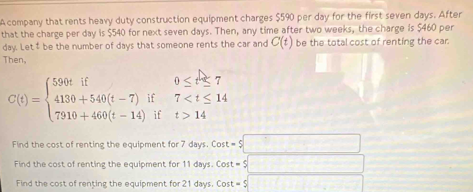 A company that rents heavy duty construction equipment charges $590 per day for the first seven days. After 
that the charge per day is $540 for next seven days. Then, any time after two weeks, the charge is $460 per
day. Lett be the number of days that someone rents the car and C(t) be the total cost of renting the car. 
Then,
C(t)=beginarrayl 590tif0≤ t≤ 7 4130+540(t-7)if7 14endarray.
Find the cost of renting the equipment for 7 days. Cost =$□
Find the cost of renting the equipment for 11 days. Cost = =$□
Find the cost of renting the equipment for 21 days, Cost = =$□ □