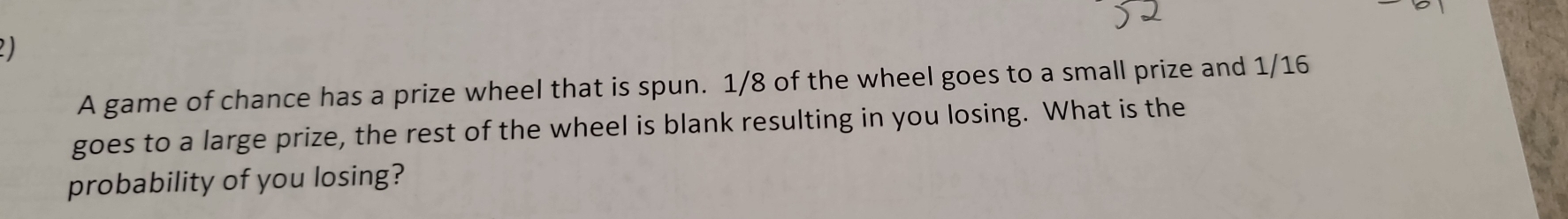 A game of chance has a prize wheel that is spun. 1/8 of the wheel goes to a small prize and 1/16
goes to a large prize, the rest of the wheel is blank resulting in you losing. What is the 
probability of you losing?