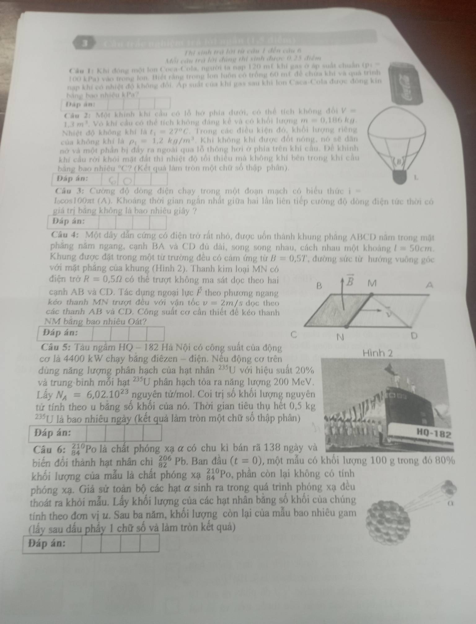 Ch u t á   =    t a  lo i  ngân (15 điể  m  
Thị sinh trà lới từ cầu 1 đến câu 6
Mỗi cầu trã lời đùng thi sinh được 0,25 điểm
Câu 1: Khi đóng một lon Coca-Cola, người ta nạp 120 mt khí gas ở áp suất chuẩn DI=
100 kPa) vào trong lon. Biết rằng trong lon luôn có trống 60 mt để chứa khi và quả trình
nạp khí có nhiệt độ không đổi. Áp suất của khí gas sau khi lon Caca-Cola được đông kin
ba ng bao nhiệu kPa
Đập án:
Câu 2: Một khính khí cầu có lỗ hở phía dưới, có thể tích không đổi V=
3m^3. Vô khí cầu có thể tích không đáng kế và có khổi lượng m=0,186 kg
Nhiệt độ không khí là t_1=27°C C. Trong các điều kiện đó, khổi lượng riêng
của không khí là rho _1=1,2kg/m^3 Khi không khí được đốt nóng, nó sẽ dân
nở và một phần bị đầy ra ngoài qua lỗ thông hơi ở phía trên khí cầu. Để khinh
khí cầu rời khỏi mặt đất thì nhiệt độ tối thiều mà không khí bên trong khí cầu
(B)
bằng bao nhiêu °C? (Kết quả làm tròn một chữ số thập phân).
Đáp án: L
Cầu 3: Cường độ dòng điện chạy trong một đoạn mạch có biểu thức i=
Icos100πt (A). Khoảng thời gian ngắn nhất giữa hai lần liên tiếp cường độ dòng điện tức thời có
giá trị băng không là bao nhiêu giây ?
Đáp án:
Câu 4: Một dây dẫn cứng có điện trở rất nhỏ, được uốn thành khung phẳng ABCD nằm trong mặt
phăng năm ngang, cạnh BA và CD đù dài, song song nhau, cách nhau một khoảng l=50cm.
Khung được đặt trong một từ trường đều có cảm ứng từ B=0,5T '  đường sức từ hướng vuông gốc
với mặt phẳng của khung (Hình 2). Thanh kim loại MN có
điện trở R=0,5Omega có thể trượt không ma sát dọc theo hai
B overline B M A
cạnh AB và CD. Tác dụng ngoại lực F theo phương ngang
kéo thanh MN trượt đều với vận tốc v=2m/s s dọc theo
các thanh AB và CD. Công suất cơ cần thiết đế kéo thanh
NM băng bao nhiêu Oát?
Đáp án: C D
N
Cầu 5: Tàu ngầm HQ - 182 Hà Nội có công suất của động
cơ là 4400 kW chạy băng điêzen - điện. Nếu động cơ trên
dùng năng lượng phân hạch của hạt nhân^(235)U với hiệu suất 20
và trung bình mỗi hạt 235 U phân hạch tỏa ra năng lượng 200 MeV
Lấy N_A=6,02.10^(23) nguyên tử/mol. Coi trị số khối lượng nguyê
tử tính theo u băng số khối của nó. Thời gian tiêu thụ hết 0,5 k
235 U là bao nhiêu ngày (kết quả làm tròn một chữ số thập phân)
Đáp án: 
Câu 6: beginarrayr 210 84endarray Po là chất phóng xạ α có chu kì bán rã 138 ngày 
biển đổi thành hạt nhân chì beginarrayr 206 82end(array)^t. Ban đầu (t=0) 0, một mẫu có khối lượng 100 g trong đó 80%
khối lượng của mẫu là chất phóng xạ _(84)^(210)Po , phân còn lại không có tính
phóng xạ. Giả sử toàn bộ các hạt α sinh ra trong quá trình phóng xạ đều
thoát ra khỏi mẫu. Lấy khối lượng của các hạt nhân bằng số khối của chúng
tính theo đơn vị u. Sau ba năm, khối lượng còn lại của mẫu bao nhiêu gam
(lấy sau đấu phẩy 1 chữ số và làm tròn kết quả)
Đáp án: