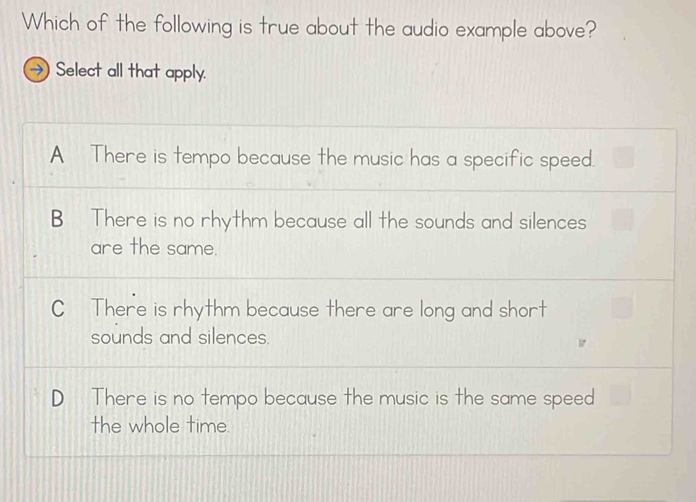 Which of the following is true about the audio example above?
Select all that apply.
A There is tempo because the music has a specific speed.
B There is no rhythm because all the sounds and silences
are the same.
C There is rhythm because there are long and short
sounds and silences.
D There is no tempo because the music is the same speed
the whole time.