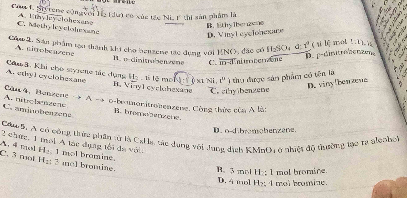 oe arène
Câu 1. Styrene cộngvới H2 (dư) có xúc tác Ni t^0 thì sản phẩm là
À s
A. Ethylcyclohexane

B. Ethylbenzene

C. Methylcyclohexane
D. Vinyl cyclohexane

a
Câu 2. Sản phẩm tạo thành khì cho benzene tác dụng với HNO_3 đặc có
A. nitrobenzene
H_2SO_4d; t^0 ( ti 1hat e mol 1:1) ,là:
D. p-dinitrobenzene
B. o-dinitrobenzene C. overline m-di nitrobenzene
Câu 3. Khi cho styrene tác dụng H_2 , ti lhat e mo (1:10* tNi,t^0) thu được sản phẩm có tên là
A. ethyl cyclohexane B. Vinyl cyclohexane C. ethylbenzene
D. vinylbenzene
Câu 4. Benzene A
o-bromonitrobenzene. Công thức của A là:
A. nitrobenzene. B. bromobenzene.
C. aminobenzene.
D. o-dibromobenzene.
Câu 5. A có công thức phân tử là C_8H_8 , ác dụng với dung dịch Kỉ MnO_4 4 ở nhiệt độ thường tạo ra alcohol
2 chức. 1 mol A tác dụng tối đa với:
A. 4 mol H_2; 1 mol bromine.
C. 3 mol H_2; 3 mol bromine.
B. 3 mol H_2; 1 mol bromine.
D. 4 mol H_2; 4 mol bromine.